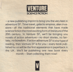 The blurb: SCIENCE FICTION — a new publishing imprint to bring you the very best in adventure SF. Time travel, galactic empires, alien invasions — all the traditional elements that have made science fiction the most exciting form of literature of the 20th century. In Venture SF, we'll be bringing you novels of action adventure — no short stories, no fantasy, no boredom. If action adventure SF is your type of reading, then Venture SF is for you — every book published by us will be the first appearance in paperback in the UK. We'll be publishing one new book every month — Start collecting them now! Text OCR using tesseract